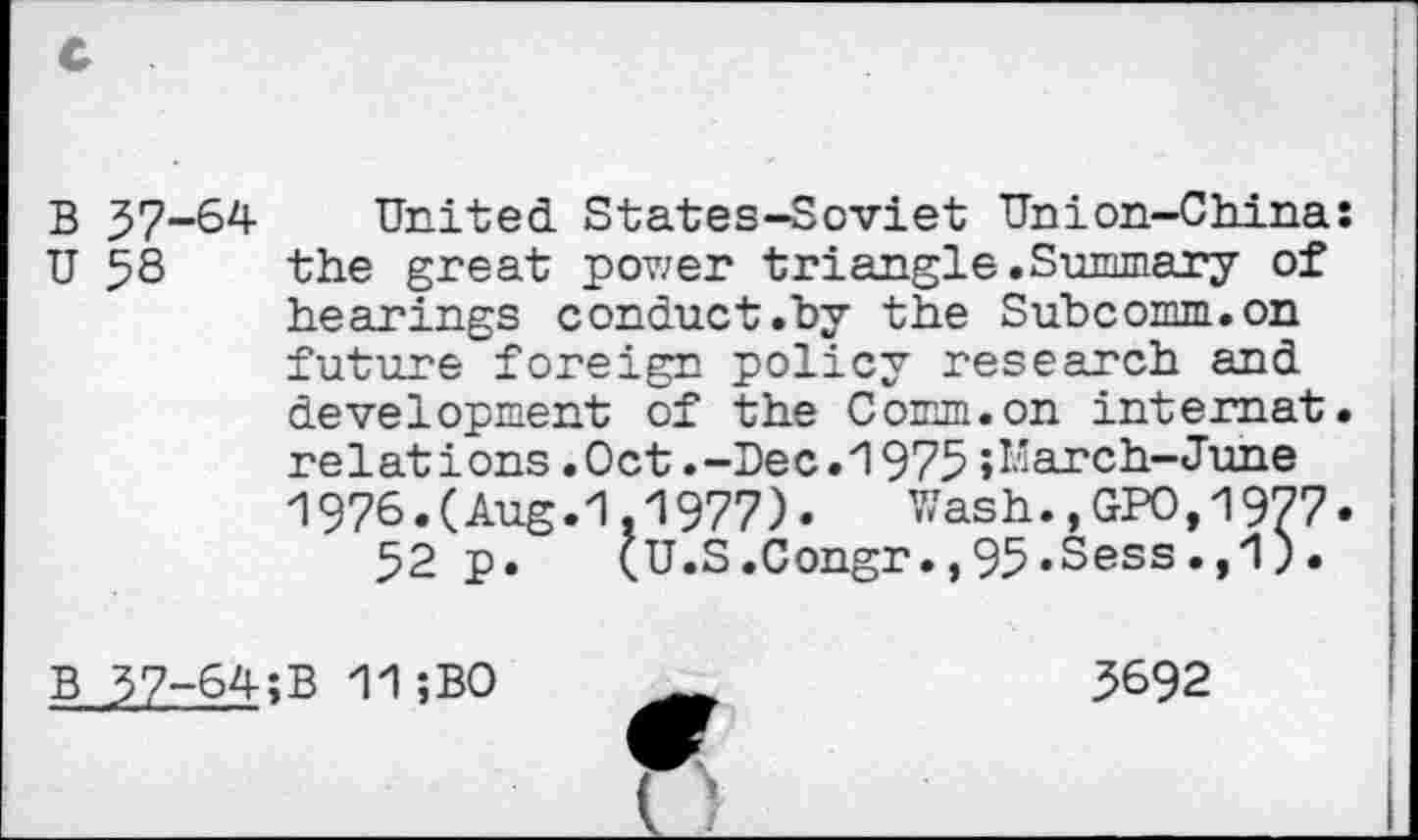 ﻿B 37-64 United States-Soviet Union-Chinaî U 58 the great power triangle.Summary of hearings conduct ."by the Subcomm, on future foreign policy research and development of the Comm.on internat, relations.Oct.-Dec.1975»March-June 1976.(Aug.1.1977).	Wash.,GPO,1977.
52 p. (U.S.Congr.,95.Sess’>'1)*
B 37-64;B 11 ;B0	3692
________________ o__________________________